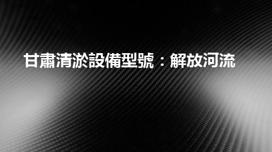 甘肅清淤設備型號：解放河流之難題，創(chuàng)新科技助力水環(huán)境治理！